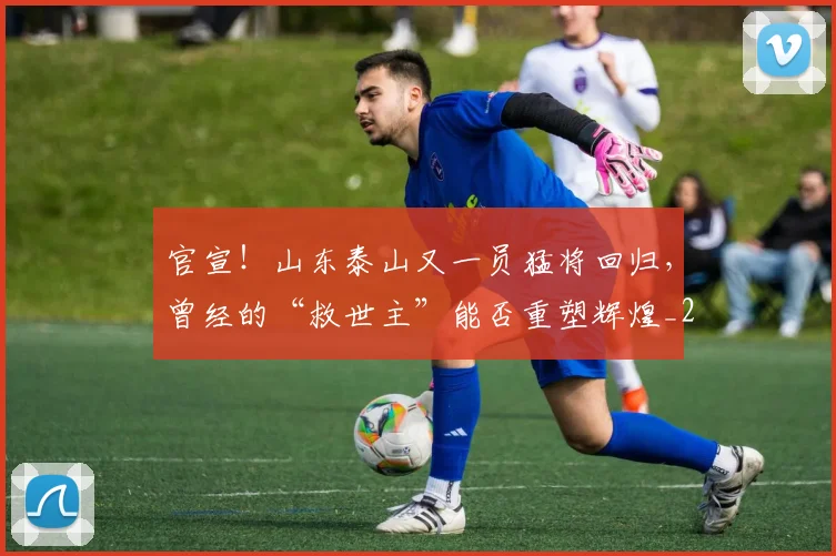 官宣!山东泰山又一员猛将回归,曾经的“救世主”能否重塑辉煌_20260604144723_20260707144150