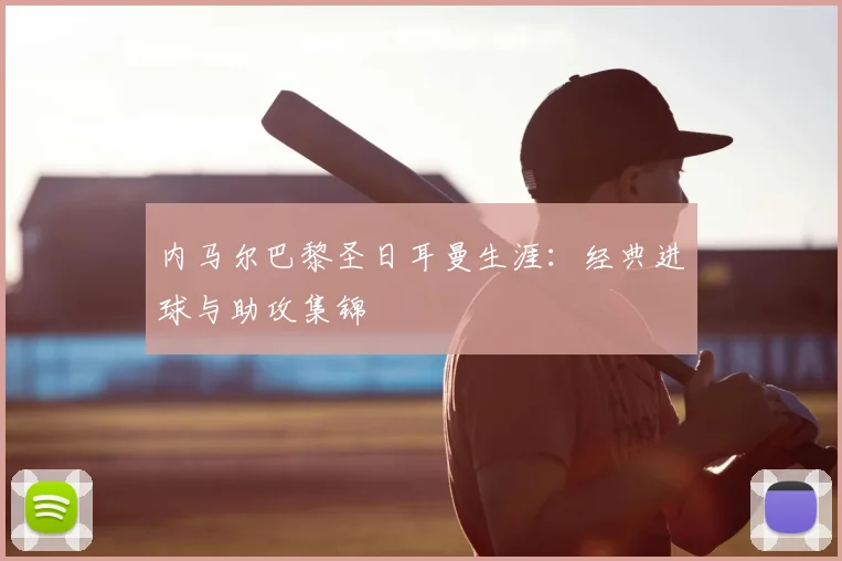 内马尔巴黎圣日耳曼生涯：经典进球与助攻集锦