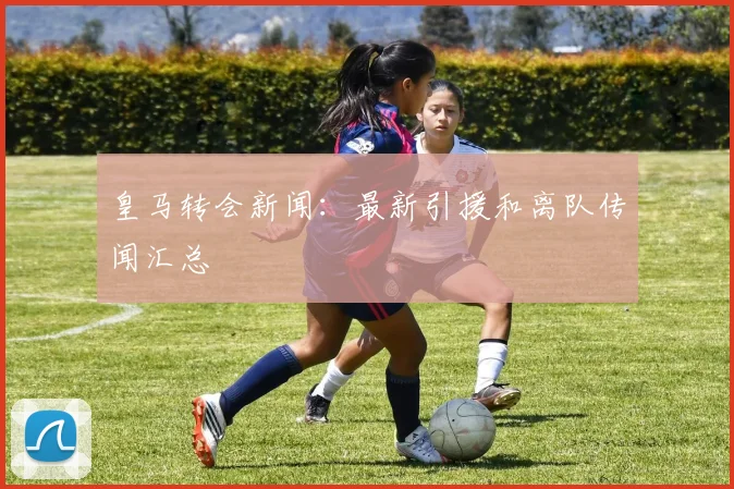 皇马转会新闻:最新引援和离队传闻汇总