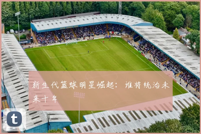 新生代篮球明星崛起:谁将统治未来十年