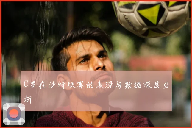 C罗在沙特联赛的表现与数据深度分析
