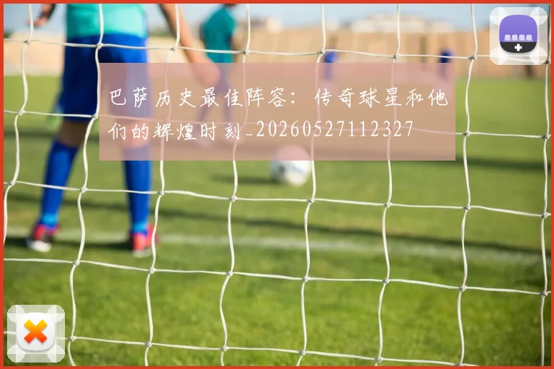 巴萨历史最佳阵容：传奇球星和他们的辉煌时刻_20260527112327