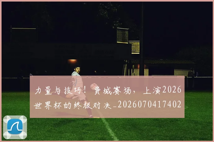 力量与技巧!费城赛场,上演2026世界杯的终极对决_20260704174021