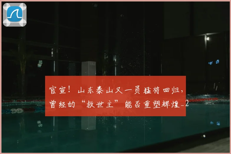 官宣！山东泰山又一员猛将回归，曾经的“救世主”能否重塑辉煌_20260604144723_20260707144150