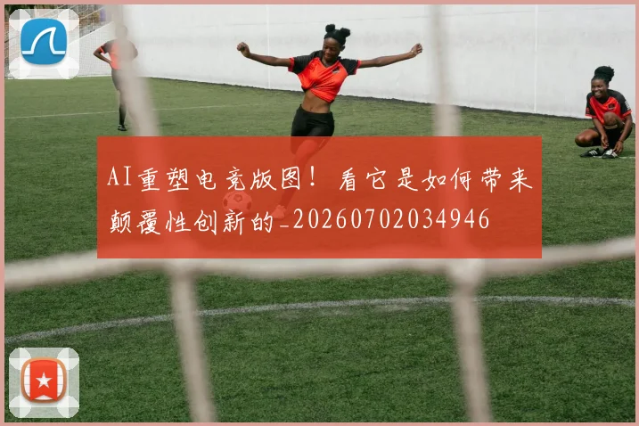 AI重塑电竞版图！看它是如何带来颠覆性创新的_20260702034946