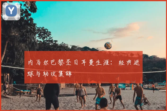 内马尔巴黎圣日耳曼生涯：经典进球与助攻集锦