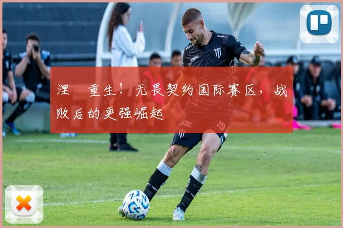 涅槃重生！无畏契约国际赛区，战败后的更强崛起
