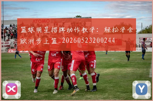 篮球明星招牌动作教学：轻松学会欧洲步上篮_20260523200244